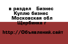  в раздел : Бизнес » Куплю бизнес . Московская обл.,Щербинка г.